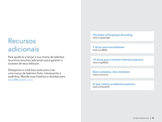 Recursos
adicionais
Para ajudá-lo a lançar a sua marca de talentos,
reunimos recursos adicionais para garantir o
sucesso de seus esforços.
Desejamos a você boa sorte para criar
uma marca de talentos forte, interessante e
autêntica. Mande suas histórias e dúvidas para
brasil@linkedin.com.
br.talent.linkedin.com | 48
The State of Employer Branding
lnkd.in/stateofeb
7 dicas para recrutadores
lnkd.in/aJR6St
10 dicas para contratar talentos passivos
lnkd.in/gdN2Kj
Dois contextos, dois mindsets
lnkd.in/adJcJm
O que motiva os talentos passivos
lnkd.in/hDmEHP
 