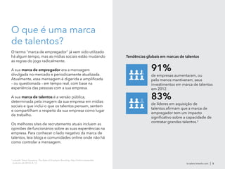 br.talent.linkedin.com | 5
O que é uma marca
de talentos?
O termo "marca de empregador" já vem sido utilizado
há algum tempo, mas as mídias sociais estão mudando
as regras do jogo radicalmente.
A sua marca de empregador era a mensagem
divulgada no mercado e periodicamente atualizada.
Atualmente, essa mensagem é digerida e amplificada
– ou questionada – em tempo real, com base na
experiência das pessoas com a sua empresa.
A sua marca de talentos é a versão pública,
determinada pela imagem da sua empresa em mídias
sociais e que inclui o que os talentos pensam, sentem
e compartilham a respeito da sua empresa como lugar
de trabalho.
Os melhores sites de recrutamento atuais incluem as
opiniões de funcionários sobre as suas experiências na
empresa. Para conhecer o lado negativo da marca de
talentos, leia blogs e comunidades online onde não há
como controlar a mensagem.
2
LinkedIn Talent Solutions, The State of Employer Branding, http://lnkd.in/stateofeb
(oubutro de 2012), 8, 13.
Tendências globais em marcas de talentos
de líderes em aquisição de
talentos afirmam que a marca de
empregador tem um impacto
significativo sobre a capacidade de
contratar grandes talentos.2
83%
de empresas aumentaram, ou
pelo menos mantiveram, seus
investimentos em marca de talentos
em 2012.
91%
 