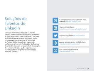 br.talent.linkedin.com | 50
Soluções de
Talentos do
LinkedIn
Fundado em fevereiro de 2003, o LinkedIn
conecta profissionais do mundo todo, tornando-
os mais produtivos e bem-sucedidos. Com mais
de 200 milhões de usuários no mundo inteiro,
inclusive executivos de todas as empresas
da Fortune 500, o LinkedIn é a maior rede
profissional na Internet. As Soluções de Talentos
do LinkedIn oferecem uma variedade de soluções
de recrutamento para ajudar organizações a
encontrar, atrair e despertar o interesse dos
melhores talentos.
Siga-nos no Twitter @LinkedinBrasil
Siga-nos no LinkedIn
linkedin.com/company/linkedin-brasil
Acesse apresentações no SlideShare
slideshare.net/linkedinbrasil
Fale conosco diretamente
brasil@linkedin.com
Conheça as nossas soluções em mais
detalhe br.talent.linkedin.com
✓
 