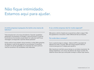 Não fique intimidado.
Estamos aqui para ajudar.
A minha empresa é pequena. Eu tenho uma marca de
talentos?
Toda empresa tem uma marca de talentos. Quando candidatos
pesquisam sua empresa no Google, o que encontram? O que ex-
funcionários e funcionários atuais dizem em salas de chat? A sua
mensagem corresponde à opinião dessas pessoas?
A boa notícia é que existem várias maneiras, muitas delas gratuitas,
de destacar o que há de especial na sua empresa. E é possível
competir em pé de igualdade com empresas de maior porte se
você se concentrar nos candidatos mais relevantes.
E se a minha empresa não for muito especial?
Não perca o ânimo. Inspire-se no que temos a dizer a seguir. Nós
lhe ajudaremos a encontrar o fator diferencial da sua empresa.
Por onde devo começar?
Com a ajuda de alguns colegas - líderes de RH e aquisição de
talentos em todo o mundo, além de nossos experts internos -
criamos esse guia em 5 etapas para ajudá-lo.
Não importa se você tem pouco tempo ou um baixo orçamento. Se
deseja estabelecer uma marca de talentos de classe mundial, lhe
daremos dicas úteis que você pode começar a utilizar hoje mesmo.
br.talent.linkedin.com | 6
 