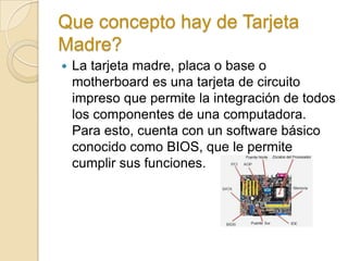 Que concepto hay de Tarjeta
Madre?
   La tarjeta madre, placa o base o
    motherboard es una tarjeta de circuito
    impreso que permite la integración de todos
    los componentes de una computadora.
    Para esto, cuenta con un software básico
    conocido como BIOS, que le permite
    cumplir sus funciones.
 