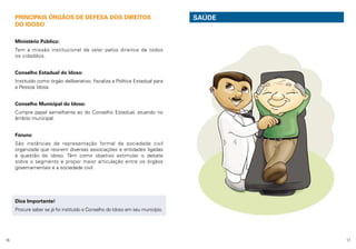 PRINCIPAIS ÓRGÃOS DE DEFESA DOS DIREITOS
DO IDOSO

SAÚDE

Ministério Público:
Tem a missão institucional de zelar pelos direitos de todos
os cidadãos.
Conselho Estadual do Idoso:
Instituído como órgão deliberativo, fiscaliza a Política Estadual para
a Pessoa Idosa.
Conselho Municipal do Idoso:
Cumpre papel semelhante ao do Conselho Estadual, atuando no
âmbito municipal.
Fóruns:
São instâncias de representação formal da sociedade civil
organizada que reúnem diversas associações e entidades ligadas
à questão do idoso. Têm como objetivo estimular o debate
sobre o segmento e propor maior articulação entre os órgãos
governamentais e a sociedade civil.

Dica Importante!
Procure saber se já foi instituído o Conselho do Idoso em seu município.

16

17

 