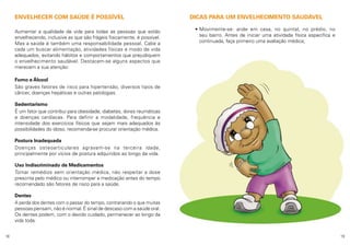 ENVELHECER COM SAÚDE É POSSÍVEL
Aumentar a qualidade de vida para todas as pessoas que estão
envelhecendo, inclusive as que são frágeis fisicamente, é possível.
Mas a saúde é também uma responsabilidade pessoal. Cabe a
cada um buscar alimentação, atividades físicas e modo de vida
adequados, evitando hábitos e comportamentos que prejudiquem
o envelhecimento saudável. Destacam-se alguns aspectos que
merecem a sua atenção:

DICAS PARA UM ENVELHECIMENTO SAUDÁVEL
•  ovimente-se: ande em casa, no quintal, no prédio, no
M
seu bairro. Antes de iniciar uma atividade física específica e
continuada, faça primeiro uma avaliação médica;

Fumo e Álcool
São graves fatores de risco para hipertensão, diversos tipos de
câncer, doenças hepáticas e outras patologias.
Sedentarismo
É um fator que contribui para obesidade, diabetes, dores reumáticas
e doenças cardíacas. Para definir a modalidade, frequência e
intensidade dos exercícios físicos que sejam mais adequados às
possibilidades do idoso, recomenda-se procurar orientação médica.
Postura Inadequada
Doenças osteoarticulares agravam-se na terceira idade,
principalmente por vícios de postura adquiridos ao longo da vida.
Uso Indiscriminado de Medicamentos
Tomar remédios sem orientação médica, não respeitar a dose
prescrita pelo médico ou interromper a medicação antes do tempo
recomendado são fatores de risco para a saúde.
Dentes
A perda dos dentes com o passar do tempo, contrariando o que muitas
pessoas pensam, não é normal. É sinal de descaso com a saúde oral.
Os dentes podem, com o devido cuidado, permanecer ao longo da
vida toda.
18

19

 