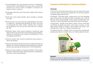 •  se estratégias para não esquecer de tomar a medicação:
U
anote horários e quantidades nas caixas; faça uma lista dos
remédios com nome, horário e dosagem e coloque-a em
lugares visíveis e seguros;
•  vite pegar peso além dos limites para a idade e fazer esforço
E
repetitivo;
•  vite ficar muito tempo sentado, dormir sentado ou deitado
E
em sofás;
•  rocure tomar sol, pois aumenta a quantidade de vitamina D
P
no organismo, necessária para absorção do cálcio, que entra
na composição dos ossos. Porém, atenção com o excesso
de exposição ao sol, tem que ser antes das 10h ou depois
das 16h;
•  ulheres devem fazer exame preventivo anualmente para
M
detectar câncer do colo do útero e outras doenças ginecológicas,
realizarem autoexame das mamas mensalmente e uma
mamografia anualmente;

QUANDO A PREVENÇÃO É O MELHOR REMÉDIO
Vacinação
O Ministério da Saúde disponibiliza vacinas específicas para
a terceira idade. Encontram-se disponíveis nos serviços públicos
de Saúde as seguintes vacinas:
• Antigripal - Na pessoa idosa, a gripe evolui com mais facilidade
para a pneumonia, que pode ser fatal em pessoas com mais de
60 anos. Essa vacina protege contra a gripe causada pelo vírus
influenza. A dose é aplicada nas campanhas anuais de vacinação.
• Dupla adulta - Protege contra difteria e tétano. Procure informação
nos Postos de Saúde, pois quem nunca tomou a vacina, ou não
sabe quantas doses já recebeu, deve receber três doses, com
intervalo de um mês, e um reforço a cada dez anos.
• Antipneumocócica - Protege contra a pneumonia causada pela
bactéria pneumococo. A dose é única, com reforço após cinco anos.

•  omens devem fazer exames anualmente para prevenir o
H
câncer de próstata;
•  e você usa prótese, lembre-se de que é fundamental fazer sua
S
higiene com a mesma frequência recomendada para os dentes
naturais, pois ela pode se transformar em foco de bactérias;
•  aça consultas médicas e exames periódicos. Eles podem
F
identificar: hipertensão arterial, diabetes, glaucoma, osteoporose,
reumatismo, entre outras doenças.
Atenção!
Procure um Posto de Saúde para fazer sua Carteira de Vacinação
e fique atento às campanhas do Ministério da Saúde.
20

21

 