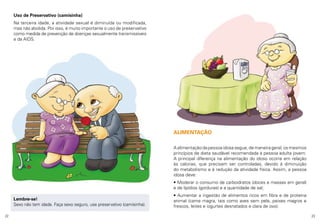 Uso de Preservativo (camisinha)
Na terceira idade, a atividade sexual é diminuída ou modificada,
mas não abolida. Por isso, é muito importante o uso de preservativo
como medida de prevenção de doenças sexualmente transmissíveis
e da AIDS.

ALIMENTAÇÃO
A alimentação da pessoa idosa segue, de maneira geral, os mesmos
princípios de dieta saudável recomendada à pessoa adulta jovem.
A principal diferença na alimentação do idoso ocorre em relação
às calorias, que precisam ser controladas, devido à diminuição
do metabolismo e à redução da atividade física. Assim, a pessoa
idosa deve:
• Moderar o consumo de carboidratos (doces e massas em geral)
e de lipídios (gorduras) e a quantidade de sal;
Lembre-se!
Sexo não tem idade. Faça sexo seguro, use preservativo (camisinha).
22

• Aumentar a ingestão de alimentos ricos em fibra e de proteína
animal (carne magra, tais como aves sem pele, peixes magros e
frescos, leites e iogurtes desnatados e clara de ovo).
23

 