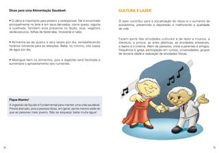 Dicas para uma Alimentação Saudável:

CULTURA E LAZER

• O cálcio é importante para prevenir a osteoporose. Ele é encontrado
principalmente no leite e em seus derivados, como queijo, iogurte
e coalhada. Também está presente no feijão, soja, vegetais
verde-escuros, folhas de beterraba, mostarda e nabo;

O lazer contribui para a socialização do idoso e o aumento da
autoestima, prevenindo a depressão e melhorando a qualidade
de vida.

• Alimente-se de quatro a seis vezes por dia, estabelecendo
horários rotineiros para as refeições. Beba, no mínimo, oito copos
de água por dia;

Fazem parte das atividades culturais e de lazer a música, a
literatura, a pintura, as artes plásticas, as atividades artesanais,
o teatro e o cinema. Além de passeios, visita a parentes e amigos,
frequência à igreja, participação em cursos, universidades, grupos
de terceira idade e realização de atividades físicas.

• Mastigue bem os alimentos, pois a digestão será facilitada e
aumentará o aproveitamento dos nutrientes.

Fique Atento!
A ingestão de líquido é fundamental para manter uma vida saudável.
Preste atenção, pois a pessoa idosa, em geral, sente menos sede do
que as pessoas mais jovens. Não se esqueça: beba muita água!

24

25

 