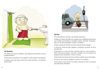 Na Rua:
• Ao sair para as compras, use sacolas pequenas;
• Adquira o hábito de andar com sapato e/ou sandália de salto baixo
com solado de borracha e proteção traseira. Quando necessário,
faça uso de apoio (bengala, muleta ou andador);
• Suba e desça do ônibus somente quando estiver parado;
• Caminhe somente pela calçada e atravesse somente na faixa
de pedestre;
No Banheiro:
• Cuidado com pisos molhados. Use tapetes de borracha ou faixas
antiderrapantes;
• Tome banho sentado em uma cadeira, se isso deixá-lo mais seguro;
• Coloque barra de apoio próximo ao vaso sanitário e no local de
banho (box).

30

• Atravesse no sinal luminoso somente após os carros pararem.
Olhe nas duas direções, tomando cuidado com os veículos de
pequeno porte (bicicletas, motos e outros);
• Evite andar nos locais próximos a obras e lugares pouco iluminados;
• Procure não ostentar relógios ou joias em via pública;
• Evite levar muito dinheiro na bolsa, deixando à mão o suficiente
para pequenas despesas.
31

 