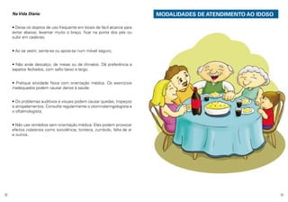 Na Vida Diária:

	

MODALIDADES DE ATENDIMENTO AO IDOSO

• Deixe os objetos de uso frequente em locais de fácil alcance para
evitar abaixar, levantar muito o braço, ficar na ponta dos pés ou
subir em cadeiras;
• Ao se vestir, sente-se ou apoie-se num móvel seguro;
• Não ande descalço, de meias ou de chinelos. Dê preferência a
sapatos fechados, com salto baixo e largo;
• Pratique atividade física com orientação médica. Os exercícios
inadequados podem causar danos à saúde;
• Os problemas auditivos e visuais podem causar quedas, tropeços
e atropelamentos. Consulte regularmente o otorrinolaringologista e
o oftalmologista;
• Não use remédios sem orientação médica. Eles podem provocar
efeitos colaterais como sonolência, tonteira, zumbido, falta de ar
e outros.

32

33

 