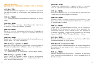 DIREITOS DO IDOSO:
CONTRIBUIÇÃO PIONEIRA DO ESTADO DO RIO DE JANEIRO
1991 - Lei nº 1.817
Concede desconto nos ingressos para espetáculos realizados
nas salas do Estado do Rio de Janeiro aos cidadãos maiores de
65 anos;
1993 - Lei nº 2.200
Cria a Delegacia Especial de Atendimento às Pessoas de Terceira
Idade;
1995 - Lei nº 2.440
Torna prioritário o embarque e desembarque dos maiores de
65 anos nos transportes coletivos do estado;

1997 - Lei nº 2.796
Assegura aos cidadãos idosos o ingresso gratuito em museus e
casas de cultura de propriedade do Estado do Rio de Janeiro;
1997 - Lei nº 2.795
Autoriza o Poder Executivo do Estado do Rio de Janeiro a criar o
Programa de Vacinação para a Terceira Idade;
1998 - Lei nº 2.988
Dá preferência de tramitação aos procedimentos judiciais em que
figure como parte pessoa física com idade igual ou superior a
65 (sessenta e cinco) anos;

1995 - Lei nº 2.454
Obriga os cinemas localizados no Estado do Rio de Janeiro
a concederem desconto no ingresso aos cidadãos maiores de
65 anos;

1999 - Lei nº 3.339
Dispõe sobre a regulamentação do Artigo 245 da Constituição
do Estado do Rio de Janeiro, assegurando a gratuidade dos
transportes coletivos urbanos intermunicipais aos maiores de
65 anos e estabelece o passe livre às pessoas com deficiência
e a alunos da Rede Pública Municipal, Estadual e Federal;

1996 - Lei nº 2.536
Dispõe sobre o Conselho Estadual de Defesa dos Direitos da
Pessoa Idosa, e dá outras providências;

2001 - Lei nº 3.542
Concede descontos na aquisição de medicamentos nas farmácias
instaladas no Estado do Rio de Janeiro;

1997 - Indicação Legislativa nº 250/97
Mensagem criando, no âmbito do Ministério Público do Estado do
Rio de Janeiro, a Curadoria do Idoso, e dá outras providências;

2001 - Emenda Constitucional nº 21
Dá preferência aos maiores de 65 anos de idade no pagamento
de precatórios de natureza alimentícia à Assembléia Legislativa do
Rio de Janeiro;

1997 - Resolução / DPGE nº 80
Cria o Núcleo Especial de Atendimento à Pessoa Idosa – NEAPI;
1997 - Indicação Legislativa nº 251
Solicita o envio de mensagem criando, no âmbito da Defensoria
Pública do Estado do Rio de Janeiro, o Núcleo de Assistência ao
Idoso, e dá outras providências;
36

2001 - Lei nº 3.686
Isenta os aposentados, pensionistas e portadores de deficiência
física, proprietários ou locatários de imóveis, do pagamento da
Taxa de Incêndio.

37

 