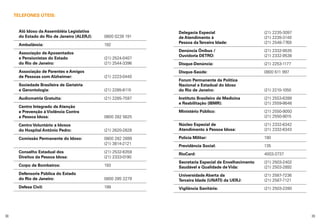 TELEFONES ÚTEIS:
Alô Idoso da Assembléia Legislativa	
do Estado do Rio de Janeiro (ALERJ):	

0800 0239 191

Ambulância:	

192

Delegacia Especial	
de Atendimento à 	
Pessoa da Terceira Idade:	

(21) 2235-3097
(21) 2235-3140
(21) 2548-7769

Denúncia Ônibus / 	
Ouvidoria DETRO: 	

(21) 2332-9535
(21) 2332-9538

Disque-Denúncia:	

(21) 2253-1177

Disque-Saúde:	

0800 611 997

Forum Permanente da Política
Nacional e Estadual do Idoso
do Rio de Janeiro:	

(21) 2210-1050

Instituto Brasileiro de Medicina	
e Reabilitação (IBMR):	

(21) 2553-6399
(21) 2559-8648

0800 282 5625

Ministério Público:	
	

(21) 2550-9050
(21) 2550-9015

Centro Voluntário a Idosos
do Hospital Antônio Pedro:	

(21) 2620-2828

Núcleo Especial de	
Atendimento à Pessoa Idosa:	

(21) 2332-6342
(21) 2332-6343

Comissão Permanente do Idoso: 	
	

0800 282 2899
(21) 3814-2121

Polícia Militar:	

190

Previdência Social:	

135

Conselho Estadual dos	
Direitos da Pessoa Idosa:	

(21) 2532-6359
(21) 2333-0190

RioCard:	

4003-3737

Corpo de Bombeiros:	

193

Secretaria Especial de Envelhecimento	
Saudável e Qualidade de Vida:	

(21) 2503-2402
(21) 2503-2892

Defensoria Pública do Estado
do Rio de Janeiro:	

0800 285 2279

Universidade Aberta da	
Terceira Idade (UNATI) da UERJ:	

(21) 2587-7236
(21) 2587-7121

Defesa Civil: 	

199

Vigilância Sanitária:	

(21) 2503-2280

Associação de Aposentados
e Pensionistas do Estado	
do Rio de Janeiro: 	

(21) 2524-0407
(21) 2544-3396

Associação de Parentes e Amigos
de Pessoas com Alzheimer: 	

(21) 2223-0440

Sociedade Brasileira de Geriatria
e Gerontologia:	

(21) 2285-8115

Audiometria Gratuita:	

(21) 2285-7597

Centro Integrado de Atenção
e Prevenção à Violência Contra
a Pessoa Idosa: 	

38

39

 