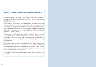 IDOSO: O PROTAGONISTA DE MUITAS HISTÓRIAS
Esta mensagem é dedicada a você, idoso: exerça sua cidadania,
buscando a garantia dos seus direitos e a melhora da sua
qualidade de vida.
Participe da Associação de Moradores, da Associação de
Aposentados e Pensionistas, do Conselho Estadual e dos
conselhos municipais de defesa dos direitos da pessoa idosa,
dos grupos de convivência do seu município. Estes movimentos
influenciam diretamente na elaboração de políticas públicas
voltadas à pessoa idosa.
Para pensar na velhice e propor ações concretas, que melhorem
as condições de vida dos idosos, é preciso criatividade e
seriedade. O tempo e o espaço precisam ser reinventados,
porque a terceira idade já é uma realidade, não mais uma
possibilidade.
Tenha sempre em mente que as conquistas alcançadas com a
Política Nacional do Idoso e com o Estatuto do Idoso só foram
possíveis pela mobilização das pessoas da terceira idade. Sendo
assim, continue o caminho da participação para que novas
conquistas possam se concretizar.
Lembre-se: o protagonista desta história (e de tantas outras...)
é você!

40

 