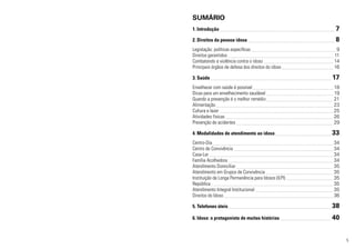 SUMÁRIO
1. Introdução 	

7

2. Direitos da pessoa idosa 	

8

Legislação: políticas específicas 	
Direitos garantidos 	
Combatendo a violência contra o idoso 	
Principais órgãos de defesa dos direitos do idoso 	
3. Saúde 	
Envelhecer com saúde é possível 	
Dicas para um envelhecimento saudável 	
Quando a prevenção é o melhor remédio 	
Alimentação 	
Cultura e lazer 	
Atividades físicas 	
Prevenção de acidentes 	
4. Modalidades de atendimento ao idoso 	
Centro-Dia 	
Centro de Convivência 	
Casa-Lar 	
Família Acolhedora 	
Atendimento Domiciliar 	
Atendimento em Grupos de Convivência 	
Instituição de Longa Permanência para Idosos (ILPI) 	
República 	
Atendimento Integral Institucional 	
Direitos do Idoso 	

9
11
14
16

17
18
19
21
23
25
26
29

33
34
34
34
34
35
35
35
35
35
36

5. Telefones úteis 	

38

6. Idoso: o protagonista de muitas histórias 	

40
5

 
