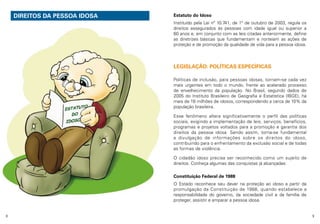 DIREITOS DA PESSOA IDOSA

Estatuto do Idoso
Instituído pela Lei nº 10.741, de 1º de outubro de 2003, regula os
direitos assegurados às pessoas com idade igual ou superior a
60 anos e, em conjunto com as leis citadas anteriormente, define
as diretrizes básicas que fundamentam e norteiam as ações de
proteção e de promoção da qualidade de vida para a pessoa idosa.

LEGISLAÇÃO: POLÍTICAS ESPECÍFICAS
Políticas de inclusão, para pessoas idosas, tornam-se cada vez
mais urgentes em todo o mundo, frente ao acelerado processo
de envelhecimento da população. No Brasil, segundo dados de
2005 do Instituto Brasileiro de Geografia e Estatística (IBGE), há
mais de 18 milhões de idosos, correspondendo a cerca de 10% da
população brasileira.
Esse fenômeno altera significativamente o perfil das políticas
sociais, exigindo a implementação de leis, serviços, benefícios,
programas e projetos voltados para a promoção e garantia dos
direitos da pessoa idosa. Sendo assim, torna-se fundamental
a divulgação de informações sobre os direitos do idoso,
contribuindo para o enfrentamento da exclusão social e de todas
as formas de violência.
O cidadão idoso precisa ser reconhecido como um sujeito de
direitos. Conheça algumas das conquistas já alcançadas:
Constituição Federal de 1988
O Estado reconhece seu dever na proteção ao idoso a partir da
promulgação da Constituição de 1988, quando estabelece a
responsabilidade do governo, da sociedade civil e da família de
proteger, assistir e amparar a pessoa idosa.
8

9

 
