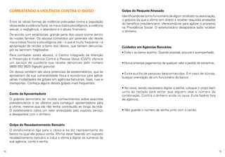 COMBATENDO A VIOLÊNCIA CONTRA O IDOSO
Entre as várias formas de violência praticadas contra a população
idosa estão a violência física, os maus-tratos psicológicos, a violência
sexual, a negligência, o abandono e o abuso financeiro.
De acordo com estatísticas, grande parte dos casos ocorre dentro
do núcleo familiar. Os abusos cometidos por parentes vão desde
maus-tratos físicos e psicológicos até – o que é muito frequente – a
apropriação de rendas e bens dos idosos, que temem denunciar,
por se sentirem fragilizados.
Para combater estes abusos, o Centro Integrado de Atenção
e Prevenção à Violência Contra a Pessoa Idosa (CIAPI) oferece
um serviço de ouvidoria que recebe denúncias pelo número
0800 282 5625 (ligação gratuita).
Os idosos também são alvos potenciais de estelionatários, que se
aproveitam de sua vulnerabilidade física e econômica para aplicar
várias modalidades de golpes em agências bancárias, lojas, ruas e
transportes. Conheça alguns destes golpes mais frequentes:
Conto da Aposentadoria
O golpista demonstra ter muitos conhecimentos sobre assuntos
previdenciários e se oferece para conseguir aposentadoria para
a vítima, mesmo que ela não tenha contribuído ao longo da vida.
O estelionatário cobra um valor antecipado pelo suposto serviço
e desaparece com o dinheiro.

Golpe do Reajuste Atrasado
Identificando-se como funcionário de algum sindicato ou associação,
o golpista diz que a vítima tem direito a receber reajustes atrasados
do benefício previdenciário, oferecendo-se para agilizar o processo
na Previdência Social. O estelionatário desaparece após receber
o dinheiro.

Cuidados em Agências Bancárias
• Evite ir ao banco sozinho. Quando possível, procure ir acompanhado;
• Nunca antecipe pagamentos de qualquer valor a pedido de estranhos;
• Evite auxílio de pessoas desconhecidas. Em caso de dúvida,
busque orientação de um funcionário do banco;
• No caixa, sendo necessário digitar a senha, coloque o corpo bem
junto ao teclado para evitar que alguém veja o número da
combinação. Confira o dinheiro ainda no caixa. Evite fazê-lo fora
da agência;
• Não guarde o número da senha junto com o cartão.

Golpe do Recadastramento Bancário
O estelionatário liga para o idoso e se diz representante do
banco no qual ele possui conta. Afirma estar fazendo um suposto
recadastramento bancário e induz a vítima a digitar os números da
sua agência, conta e senha.
14

15

 