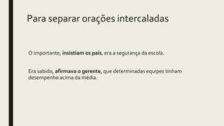 Para separar orações intercaladas
O importante, insistiam os pais, era a segurança da escola.
Era sabido, afirmava o gerente, que determinadas equipes tinham
desempenho acima da média.
 