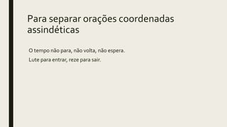 Para separar orações coordenadas
assindéticas
O tempo não para, não volta, não espera.
Lute para entrar, reze para sair.
 