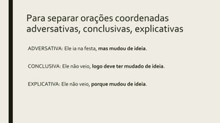 Para separar orações coordenadas
adversativas, conclusivas, explicativas
ADVERSATIVA: Ele ia na festa, mas mudou de ideia.
CONCLUSIVA: Ele não veio, logo deve ter mudado de ideia.
EXPLICATIVA: Ele não veio, porque mudou de ideia.
 