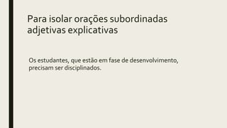 Para isolar orações subordinadas
adjetivas explicativas
Os estudantes, que estão em fase de desenvolvimento,
precisam ser disciplinados.
 