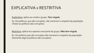 EXPLICATIVA x RESTRITIVA
Explicativa: aplica-se a todo o grupo. Tem vírgula.
Ex: Os políticos, que são corruptos, não merecem o respeito da população.
(Todos os políticos são corruptos)
Restritiva: aplica-se a apenas uma parte do grupo. Não tem vírgula.
Ex: Os políticos que são corruptos não merecem o respeito da população.
(Somente alguns políticos são corruptos)
 