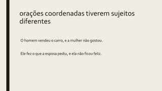 orações coordenadas tiverem sujeitos
diferentes
O homem vendeu o carro, e a mulher não gostou.
Ele fez o que a esposa pediu, e ela não ficou feliz.
 