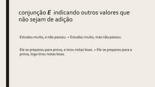 conjunção E indicando outros valores que
não sejam de adição
Estudou muito, e não passou. = Estudou muito, mas não passou.
Ele se preparou para prova, e tirou notas boas. = Ele se preparou para a
prova, logo tirou notas boas.
 