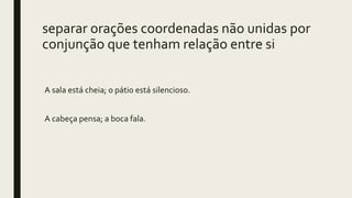 separar orações coordenadas não unidas por
conjunção que tenham relação entre si
A sala está cheia; o pátio está silencioso.
A cabeça pensa; a boca fala.
 