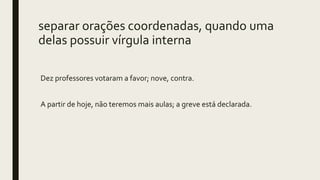 separar orações coordenadas, quando uma
delas possuir vírgula interna
Dez professores votaram a favor; nove, contra.
A partir de hoje, não teremos mais aulas; a greve está declarada.
 