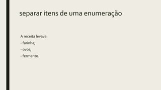 separar itens de uma enumeração
A receita levava:
- farinha;
- ovos;
- fermento.
 