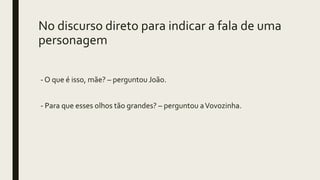 No discurso direto para indicar a fala de uma
personagem
- O que é isso, mãe? – perguntou João.
- Para que esses olhos tão grandes? – perguntou aVovozinha.
 