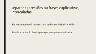 separar expressões ou frases explicativas,
intercaladas
Ele me apresentou à mulher – uma senhora estimável – e à filha.
Brasília – capital do Brasil – passa por uma grave crise hídrica.
 