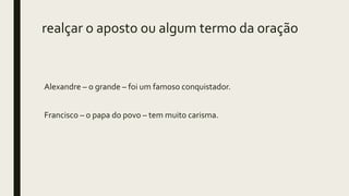 realçar o aposto ou algum termo da oração
Alexandre – o grande – foi um famoso conquistador.
Francisco – o papa do povo – tem muito carisma.
 