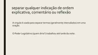 separar qualquer indicação de ordem
explicativa, comentário ou reflexão
A vírgula é usada para separar termos (geralmente intercalados) em uma
oração.
O Poder Legislativo (quem diria?) trabalhou até tarde da noite.
 