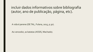 incluir dados informativos sobre bibliografia
(autor, ano de publicação, página, etc).
A vida é perene (DETAL, Fulana, 2015, p.30).
Ao vencedor, as batatas (ASSIS, Machado).
 