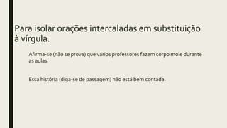 Para isolar orações intercaladas em substituição
à vírgula.
Afirma-se (não se prova) que vários professores fazem corpo mole durante
as aulas.
Essa história (diga-se de passagem) não está bem contada.
 