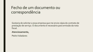 Fecho de um documento ou
correspondência
Gostaria de solicitar a essa empresa que me envie cópia do contrato de
prestação de serviço. O documento é necessário para emissão da nota
fiscal.
Atenciosamente,
PedroValadares
 