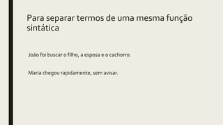 Para separar termos de uma mesma função
sintática
João foi buscar o filho, a esposa e o cachorro.
Maria chegou rapidamente, sem avisar.
 