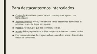 Para destacar termos intercalados
■ Conjunção: Estudamos pouco.Vamos, contudo, fazer a prova com
tranquilidade.
■ Adjunto adverbial: Vocês, com certeza, sairão deste curso dominando as
principais regras da língua portuguesa.
■ Vocativo: Ó Deus, por que isso aconteceu comigo?
■ Aposto: Mário, o parteiro do prédio, sempre recebia todos com um sorriso.
■ Expressão explicativa: Eu cheguei na hora, ou melhor, apenas dez minutos
depois do combinado.
 