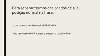 Para separar termos deslocados de sua
posição normal na frase.
O documento, você trouxe? (HIPÉRBATO)
Para terminar o curso, é preciso entregar o trabalho final.
 