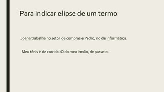 Para indicar elipse de um termo
Joana trabalha no setor de compras e Pedro, no de informática.
Meu tênis é de corrida. O do meu irmão, de passeio.
 