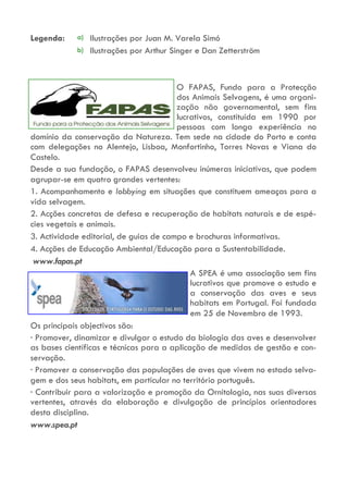 a)
b)
Legenda: Ilustrações por Juan M. Varela Simó
Ilustrações por Arthur Singer e Dan Zetterström
O FAPAS, Fundo para a Protecção
dos Animais Selvagens, é uma organi-
zação não governamental, sem fins
lucrativos, constituída em 1990 por
pessoas com longa experiência no
domínio da conservação da Natureza. Tem sede na cidade do Porto e conta
com delegações no Alentejo, Lisboa, Monfortinho, Torres Novas e Viana do
Castelo.
Desde a sua fundação, o FAPAS desenvolveu inúmeras iniciativas, que podem
agrupar-se em quatro grandes vertentes:
1. Acompanhamento e lobbying em situações que constituem ameaças para a
vida selvagem.
2. Acções concretas de defesa e recuperação de habitats naturais e de espé-
cies vegetais e animais.
3. Actividade editorial, de guias de campo e brochuras informativas.
4. Acções de Educação Ambiental/Educação para a Sustentabilidade.
www.fapas.pt
A SPEA é uma associação sem fins
lucrativos que promove o estudo e
a conservação das aves e seus
habitats em Portugal. Foi fundada
em 25 de Novembro de 1993.
Os principais objectivos são:
· Promover, dinamizar e divulgar o estudo da biologia das aves e desenvolver
as bases científicas e técnicas para a aplicação de medidas de gestão e con-
servação.
· Promover a conservação das populações de aves que vivem no estado selva-
gem e dos seus habitats, em particular no território português.
· Contribuir para a valorização e promoção da Ornitologia, nas suas diversas
vertentes, através da elaboração e divulgação de princípios orientadores
desta disciplina.
www.spea.pt
 
