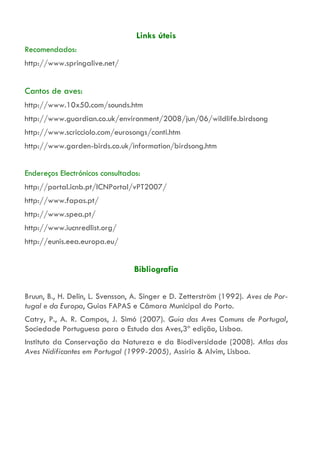 Links úteis
Recomendados:
http://www.springalive.net/
Cantos de aves:
http://www.10x50.com/sounds.htm
http://www.guardian.co.uk/environment/2008/jun/06/wildlife.birdsong
http://www.scricciolo.com/eurosongs/canti.htm
http://www.garden-birds.co.uk/information/birdsong.htm
Endereços Electrónicos consultados:
http://portal.icnb.pt/ICNPortal/vPT2007/
http://www.fapas.pt/
http://www.spea.pt/
http://www.iucnredlist.org/
http://eunis.eea.europa.eu/
Bibliografia
Bruun, B., H. Delin, L. Svensson, A. Singer e D. Zetterström (1992). Aves de Por-
tugal e da Europa, Guias FAPAS e Câmara Municipal do Porto.
Catry, P., A. R. Campos, J. Simó (2007). Guia das Aves Comuns de Portugal,
Sociedade Portuguesa para o Estudo das Aves,3ª edição, Lisboa.
Instituto da Conservação da Natureza e da Biodiversidade (2008). Atlas das
Aves Nidificantes em Portugal (1999-2005), Assírio & Alvim, Lisboa.
 