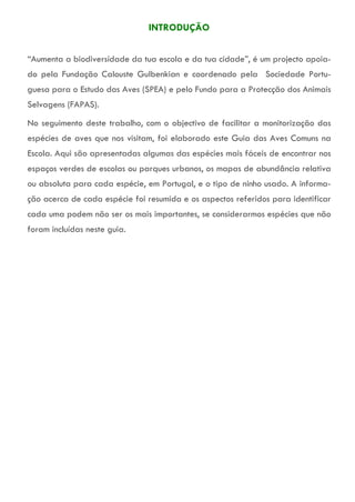 INTRODUÇÃO
“Aumenta a biodiversidade da tua escola e da tua cidade”, é um projecto apoia-
do pela Fundação Calouste Gulbenkian e coordenado pela Sociedade Portu-
guesa para o Estudo das Aves (SPEA) e pelo Fundo para a Protecção dos Animais
Selvagens (FAPAS).
No seguimento deste trabalho, com o objectivo de facilitar a monitorização das
espécies de aves que nos visitam, foi elaborado este Guia das Aves Comuns na
Escola. Aqui são apresentadas algumas das espécies mais fáceis de encontrar nos
espaços verdes de escolas ou parques urbanos, os mapas de abundância relativa
ou absoluta para cada espécie, em Portugal, e o tipo de ninho usado. A informa-
ção acerca de cada espécie foi resumida e os aspectos referidos para identificar
cada uma podem não ser os mais importantes, se considerarmos espécies que não
foram incluídas neste guia.
 