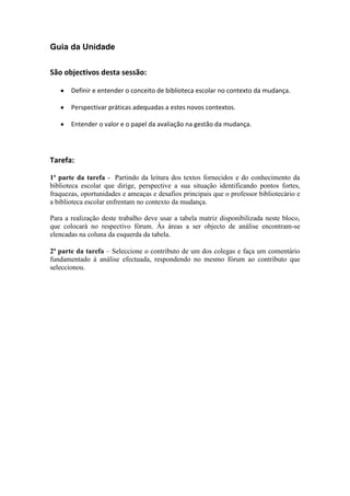 Guia da UnidadeSão objectivos desta sessão: Definir e entender o conceito de biblioteca escolar no contexto da mudança.Perspectivar práticas adequadas a estes novos contextos.Entender o valor e o papel da avaliação na gestão da mudança.Tarefa:1ª parte da tarefa - Partindo da leitura dos textos fornecidos e do conhecimento da biblioteca escolar que dirige, perspective a sua situação identificando pontos fortes, fraquezas, oportunidades e ameaças e desafios principais que o professor bibliotecário e a biblioteca escolar enfrentam no contexto da mudança. Para a realização deste trabalho deve usar a tabela matriz disponibilizada neste bloco, que colocará no respectivo fórum. Às áreas a ser objecto de análise encontram-se elencadas na coluna da esquerda da tabela.2ª parte da tarefa – Seleccione o contributo de um dos colegas e faça um comentário fundamentado à análise efectuada, respondendo no mesmo fórum ao contributo que seleccionou.