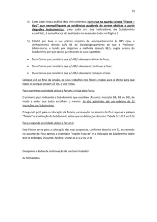 19


    4) Com base nessa análise dos instrumentos, construa na quarta coluna “frases –
        tipo” que exemplifiquem as evidências passíveis de serem obtidas a partir
        daqueles instrumentos, para cada um dos indicadores do Subdomínio
        escolhido, à semelhança do realizado no exemplo dado na Página 3.

    5) Tendo por base a sua prática empírica de acompanhamento às BES e/ou o
       conhecimento directo da/s BE da Escola/Agrupamento de que é Professor-
       bibliotecário, e tendo por objectivo a melhoria dessa/s BE/s, sugira acerca do
       Subdomínio por que optou, justificando as suas sugestões:

    •   Duas Coisas que considere que a/s BE/s devessem deixar de fazer;

    •   Duas Coisas que considere que a/s BE/s devessem continuar a fazer;

    •   Duas Coisas que considere que a/s BE/s devessem começar a fazer.

Coloque até ao final da sessão, os seus trabalhos nos fóruns criados para o efeito para que
todos os colegas possam vê-los, e vice-versa.

Para a primeira actividade utilize o Fórum 1 e faça dois Posts:

O primeiro post indicando o Sub-domínio que escolheu (Assunto: Inscrição D1; D2 ou D3), de
modo a evitar que todos escolham o mesmo. Só são admitidos até um máximo de 12
inscrições por Subdomínio.

O segundo post para a colocação da Tabela, escrevendo no assunto do Post apenas a palavra
“Tabela” e a indicação do Subdomínio sobre que se debruçou (Assunto: Tabela D.1; D.2 ou D.3)

Para a segunda actividade utilize o Fórum 2.

Este Fórum serve para a colocação das suas propostas, conforme descrito em 5), escrevendo
no assunto do Post apenas a expressão “Acções Futuras” e a indicação do Subdomínio sobre
que se debruçou (Assunto: Acções Futuras D.1; D.2 ou D.3)



Desejamos a todos de continuação de um bom trabalho!

As formadoras
 
