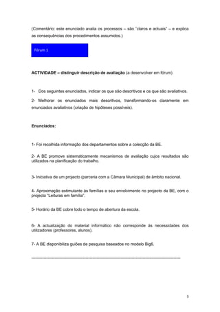 (Comentário: este enunciado avalia os processos – são “claros e actuais” – e explica
as consequências dos procedimentos assumidos.)


  Fórum 1




ACTIVIDADE – distinguir descrição de avaliação (a desenvolver em fórum)



1- Dos seguintes enunciados, indicar os que são descritivos e os que são avaliativos.

2- Melhorar os enunciados mais descritivos, transformando-os claramente em
enunciados avaliativos (criação de hipóteses possíveis).



Enunciados:



1- Foi recolhida informação dos departamentos sobre a colecção da BE.

2- A BE promove sistematicamente mecanismos de avaliação cujos resultados são
utilizados na planificação do trabalho.


3- Iniciativa de um projecto (parceria com a Câmara Municipal) de âmbito nacional.


4- Aproximação estimulante às famílias e seu envolvimento no projecto da BE, com o
projecto “Leituras em família”.


5- Horário da BE cobre todo o tempo de abertura da escola.


6- A actualização do material informático não corresponde às necessidades dos
utilizadores (professores, alunos).


7- A BE disponibiliza guiões de pesquisa baseados no modelo Big6.


--------------------------------------------------------------------------------------------------------------




                                                                                                                 3
 