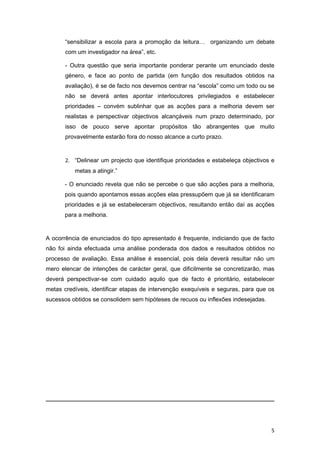 “sensibilizar a escola para a promoção da leitura… organizando um debate
       com um investigador na área”, etc.

       - Outra questão que seria importante ponderar perante um enunciado deste
       género, e face ao ponto de partida (em função dos resultados obtidos na
       avaliação), é se de facto nos devemos centrar na “escola” como um todo ou se
       não se deverá antes apontar interlocutores privilegiados e estabelecer
       prioridades – convém sublinhar que as acções para a melhoria devem ser
       realistas e perspectivar objectivos alcançáveis num prazo determinado, por
       isso de pouco serve apontar propósitos tão abrangentes que muito
       provavelmente estarão fora do nosso alcance a curto prazo.


       2. “Delinear um projecto que identifique prioridades e estabeleça objectivos e
          metas a atingir.”

      - O enunciado revela que não se percebe o que são acções para a melhoria,
      pois quando apontamos essas acções elas pressupõem que já se identificaram
      prioridades e já se estabeleceram objectivos, resultando então daí as acções
      para a melhoria.


A ocorrência de enunciados do tipo apresentado é frequente, indiciando que de facto
não foi ainda efectuada uma análise ponderada dos dados e resultados obtidos no
processo de avaliação. Essa análise é essencial, pois dela deverá resultar não um
mero elencar de intenções de carácter geral, que dificilmente se concretizarão, mas
deverá perspectivar-se com cuidado aquilo que de facto é prioritário, estabelecer
metas credíveis, identificar etapas de intervenção exequíveis e seguras, para que os
sucessos obtidos se consolidem sem hipóteses de recuos ou inflexões indesejadas.




                                                                                   5
 