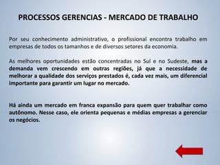 PROCESSOS GERENCIAS - MERCADO DE TRABALHO
Por seu conhecimento administrativo, o profissional encontra trabalho em
empresas de todos os tamanhos e de diversos setores da economia.
As melhores oportunidades estão concentradas no Sul e no Sudeste, mas a
demanda vem crescendo em outras regiões, já que a necessidade de
melhorar a qualidade dos serviços prestados é, cada vez mais, um diferencial
importante para garantir um lugar no mercado.
Há ainda um mercado em franca expansão para quem quer trabalhar como
autônomo. Nesse caso, ele orienta pequenas e médias empresas a gerenciar
os negócios.
 
