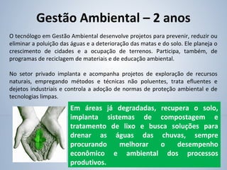 Gestão Ambiental – 2 anos
O tecnólogo em Gestão Ambiental desenvolve projetos para prevenir, reduzir ou
eliminar a poluição das águas e a deterioração das matas e do solo. Ele planeja o
crescimento de cidades e a ocupação de terrenos. Participa, também, de
programas de reciclagem de materiais e de educação ambiental.
No setor privado implanta e acompanha projetos de exploração de recursos
naturais, empregando métodos e técnicas não poluentes, trata efluentes e
dejetos industriais e controla a adoção de normas de proteção ambiental e de
tecnologias limpas.
Em áreas já degradadas, recupera o solo,
implanta sistemas de compostagem e
tratamento de lixo e busca soluções para
drenar as águas das chuvas, sempre
procurando melhorar o desempenho
econômico e ambiental dos processos
produtivos.
 
