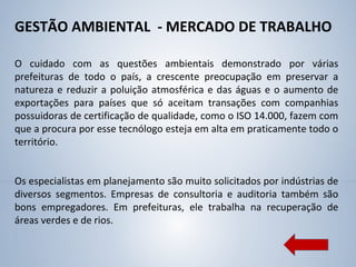 GESTÃO AMBIENTAL - MERCADO DE TRABALHO
O cuidado com as questões ambientais demonstrado por várias
prefeituras de todo o país, a crescente preocupação em preservar a
natureza e reduzir a poluição atmosférica e das águas e o aumento de
exportações para países que só aceitam transações com companhias
possuidoras de certificação de qualidade, como o ISO 14.000, fazem com
que a procura por esse tecnólogo esteja em alta em praticamente todo o
território.
Os especialistas em planejamento são muito solicitados por indústrias de
diversos segmentos. Empresas de consultoria e auditoria também são
bons empregadores. Em prefeituras, ele trabalha na recuperação de
áreas verdes e de rios.
 