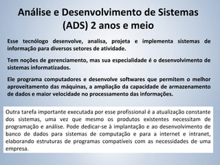 Esse tecnólogo desenvolve, analisa, projeta e implementa sistemas de
informação para diversos setores de atividade.
Tem noções de gerenciamento, mas sua especialidade é o desenvolvimento de
sistemas informatizados.
Ele programa computadores e desenvolve softwares que permitem o melhor
aproveitamento das máquinas, a ampliação da capacidade de armazenamento
de dados e maior velocidade no processamento das informações.
Análise e Desenvolvimento de Sistemas
(ADS) 2 anos e meio
Outra tarefa importante executada por esse profissional é a atualização constante
dos sistemas, uma vez que mesmo os produtos existentes necessitam de
programação e análise. Pode dedicar-se à implantação e ao desenvolvimento de
banco de dados para sistemas de computação e para a internet e intranet,
elaborando estruturas de programas compatíveis com as necessidades de uma
empresa.
 